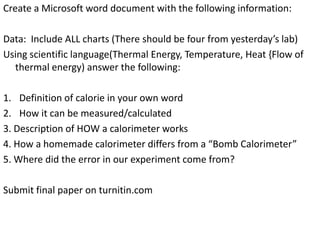 Create a Microsoft word document with the following information:
Data: Include ALL charts (There should be four from yesterday’s lab)
Using scientific language(Thermal Energy, Temperature, Heat {Flow of
thermal energy) answer the following:
1. Definition of calorie in your own word
2. How it can be measured/calculated
3. Description of HOW a calorimeter works
4. How a homemade calorimeter differs from a “Bomb Calorimeter”
5. Where did the error in our experiment come from?

Submit final paper on turnitin.com

 
