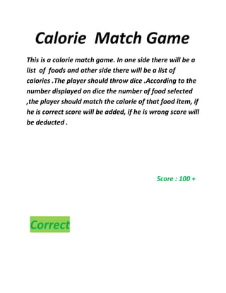 Calorie Match Game
This is a calorie match game. In one side there will be a
list of foods and other side there will be a list of
calories .The player should throw dice .According to the
number displayed on dice the number of food selected
,the player should match the calorie of that food item, if
he is correct score will be added, if he is wrong score will
be deducted .
Score : 100 +
Correct
 