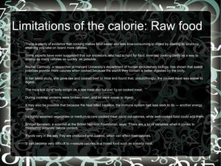 Limitations of the calorie: Raw food
●

●

●

●

There is plenty of evidence that cooking makes food easier and less time-consuming to digest by altering its structure,
meaning you take on board more calories.
Some experts have even suggested that our ancestors, who had to hunt for food, invented cooking partly as a way to
access as many calories as quickly as possible.
Rachel Carmody, a researcher at Harvard University’s department of human evolutionary biology, has shown that sweet
potatoes provide more calories when cooked because the starch they contain is better digested by the body.
In her latest study, she gave raw and cooked beef to mice and found that, unsurprisingly, the cooked meat was easier to
digest.

●

The mice lost 2g of body weight on a raw meat diet but just 1g on cooked meat.

●

During cooking, proteins were broken down, and so were easier to digest.

●

●

●

It may also be possible that because the heat killed bacteria, the immune system had less work to do — another energy
saver.
So lightly steamed vegetables or medium-to-rare cooked meat could cut calories, while well-cooked food could add them.
Bridget Benelam, a scientist at the British Nutrition Foundation, says: ‘There are a lot of variables when it comes to
measuring accurate calorie content.

●

'Foods vary in the way they are produced and cooked, which can affect their calories.

●

'It can become very difficult to measure calories in a mixed food such as a ready meal.’

 