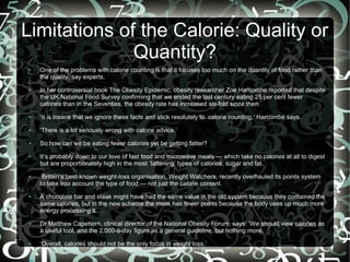 Limitations of the Calorie: Quality or
Quantity?
●

●

One of the problems with calorie counting is that it focuses too much on the quantity of food rather than
the quality, say experts.
In her controversial book The Obesity Epidemic, obesity researcher Zoe Harcombe reported that despite
the UK National Food Survey confirming that we ended the last century eating 25 per cent fewer
calories than in the Seventies, the obesity rate has increased six-fold since then.

●

‘It is insane that we ignore these facts and stick resolutely to calorie counting,’ Harcombe says.

●

‘There is a lot seriously wrong with calorie advice.’

●

So how can we be eating fewer calories yet be getting fatter?

●

●

●

●

●

It’s probably down to our love of fast food and microwave meals — which take no calories at all to digest
but are proportionately high in the most ‘fattening’ types of calories, sugar and fat.
Britain’s best-known weight-loss organisation, Weight Watchers, recently overhauled its points system
to take into account the type of food — not just the calorie content.
A chocolate bar and steak might have had the same value in the old system because they contained the
same calories, but in the new scheme the steak has fewer points because the body uses up much more
energy processing it.
Dr Matthew Capehorn, clinical director of the National Obesity Forum, says: ‘We should view calories as
a useful tool, and the 2,000-a-day figure as a general guideline, but nothing more.
‘Overall, calories should not be the only focus in weight loss.’

 