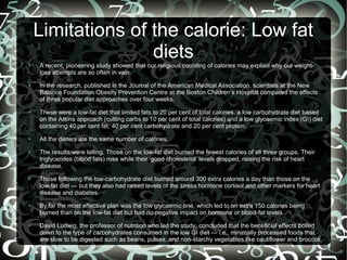 Limitations of the calorie: Low fat
diets
●

●

●

●

●

●

●

●

●

A recent, pioneering study showed that our religious counting of calories may explain why our weightloss attempts are so often in vain.
In the research, published in the Journal of the American Medical Association, scientists at the New
Balance Foundation Obesity Prevention Centre at the Boston Children’s Hospital compared the effects
of three popular diet approaches over four weeks.
These were a low-fat diet that limited fats to 20 per cent of total calories, a low carbohydrate diet based
on the Atkins approach (cutting carbs to 10 per cent of total calories) and a low glycaemic index (GI) diet
containing 40  per cent fat, 40 per cent carbohydrate and 20 per cent protein.
All the dieters ate the same number of calories.
The results were telling. Those on the low-fat diet burned the fewest calories of all three groups. Their
triglycerides (blood fats) rose while their ‘good cholesterol’ levels dropped, raising the risk of heart
disease.
Those following the low-carbohydrate diet burned around 300 extra calories a day than those on the
low-fat diet — but they also had raised levels of the stress hormone cortisol and other markers for heart
disease and diabetes.
By far the most effective plan was the low glycaemic one, which led to an extra 150 calories being
burned than on the low-fat diet but had no negative impact on hormone or blood-fat levels.
David Ludwig, the professor of nutrition who led the study, concluded that the beneficial effects boiled
down to the type of carbohydrates consumed in the low GI diet — i.e., minimally processed foods that
are slow to be digested such as beans, pulses, and non-starchy vegetables like cauliflower and broccoli.

 