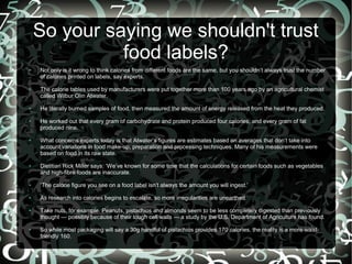 So your saying we shouldn't trust
food labels?
●

●

●

●

●

●

Not only is it wrong to think calories from different foods are the same, but you shouldn’t always trust the number
of calories printed on labels, say experts.
The calorie tables used by manufacturers were put together more than 100 years ago by an agricultural chemist
called Wilbur Olin Atwater.
He literally burned samples of food, then measured the amount of energy released from the heat they produced.
He worked out that every gram of carbohydrate and protein produced four calories, and every gram of fat
produced nine.
What concerns experts today is that Atwater’s figures are estimates based on averages that don’t take into
account variations in food make-up, preparation and processing techniques. Many of his measurements were
based on food in its raw state.
Dietitian Rick Miller says: ‘We’ve known for some time that the calculations for certain foods such as vegetables
and high-fibre foods are inaccurate.

●

‘The calorie figure you see on a food label isn’t always the amount you will ingest.’

●

As research into calories begins to escalate, so more irregularities are unearthed.

●

●

Take nuts, for example. Peanuts, pistachios and almonds seem to be less completely digested than previously
thought — possibly because of their tough cell walls — a study by the U.S. Department of Agriculture has found.
So while most packaging will say a 30g handful of pistachios provides 170 calories, the reality is a more waistfriendly 160.

 