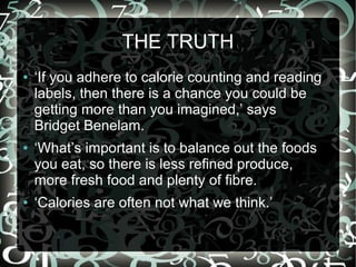 THE TRUTH
●

●

●

‘If you adhere to calorie counting and reading
labels, then there is a chance you could be
getting more than you imagined,’ says
Bridget Benelam.
‘What’s important is to balance out the foods
you eat, so there is less refined produce,
more fresh food and plenty of fibre.
‘Calories are often not what we think.’

 
