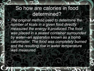 So how are calories in food
determined?
●

The original method used to determine the
number of kcals in a given food directly
measured the energy it produced.The food
was placed in a sealed container surrounded
by water--an apparatus known as a bomb
calorimeter. The food was completely burned
and the resulting rise in water temperature
was measured.

 