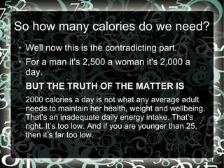 So how many calories do we need?
●
●

Well now this is the contradicting part.
For a man it's 2,500 a woman it's 2,000 a
day.
BUT THE TRUTH OF THE MATTER IS
2000 calories a day is not what any average adult
needs to maintain her health, weight and wellbeing.
That’s an inadequate daily energy intake. That’s
right. It’s too low. And if you are younger than 25,
then it’s far too low.

 