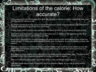 Limitations of the calorie: How
accurate?
●

●

●

●

●

●

●

●

●

We’re consistently told the simplest and most effective way to maintain a healthy weight is to take in no
more than 2,000 calories a day.
But sticking to that figure may not be as straightforward as it seems because calories work differently in
the body depending on which food they come from.
Protein foods such as chicken are estimated to use ten to 20 times as much energy to digest as fats.
And many highly processed or sugary foods like honey seem to barely tax the digestive system at all,
meaning no extra calories are needed to eat them.
But this isn’t accounted for on food packaging. So while a lemon muffin and a flapjack may contain the
same calories, the body uses more calories to break down the flapjack, so you’ve notched up fewer after
eating it.
Similarly, a sandwich of wholemeal bread and peanut butter might have the same calories as one with
white bread and smooth peanut butter, but it takes more energy to eat so the calorie count from your
meal will be lower.
Rick Miller, a clinical dietitian and spokesman for the British Dietetic Association, says: ‘The texture and
consistency of a food influences the amount of energy you need to digest it.
'Soft and highly processed foods require less effort to chew, so you use fewer calories.
High-fibre foods require more chewing and are more difficult to digest, so you use up more calories
eating them.’

 