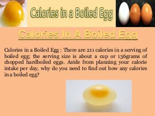 Calories In A Boiled Egg
Calories in a Boiled Egg : There are 211 calories in a serving of
boiled egg; the serving size is about a cup or 136grams of
chopped hardboiled eggs. Aside from planning your calorie
intake per day, why do you need to find out how any calories
in a boiled egg?

 
