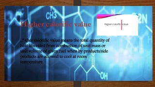 Higher calorific value
Higher calorific value means the total quantity of
heat liberated from combustion of unit mass or
unit volume of given fuel when by products/side
products are allowed to cool at room
temperature.
 