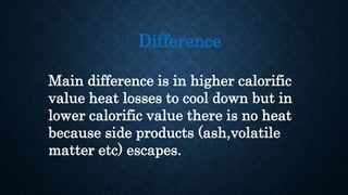 Difference
Main difference is in higher calorific
value heat losses to cool down but in
lower calorific value there is no heat
because side products (ash,volatile
matter etc) escapes.
 
