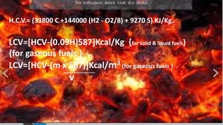 H.C.V.= (33800 C +144000 (H2 - O2/8) + 9270 S) KJ/Kg.
LCV=[HCV-(0.09H)587]Kcal/Kg {for Solid & liquid fuels}
{for gaseous fuels }
LCV=[HCV-(m x 587)]Kcal/m3 {for gaseous fuels }
v
 