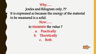 Why…..
Joules and Kilogram only..??
 It is expressed so because the energy of the material
to be measured is a solid.
How…...
to measure the value ?
a. Practically
b. Theortically
c. Both
 