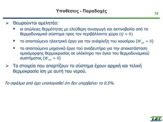 12
Υποθέσεις - Παραδοχές
➢ Θεωρούνται αμελητέα:
 οι απώλειες θερμότητας με ελεύθερη συναγωγή και ακτινοβολία από το
θερμοδυναμικό σύστημα προς τον περιβάλλοντα χώρο (𝑄 ≈ 0)
 το απαιτούμενο ηλεκτρικό έργο για την ανάφλεξη του καυσίμου (𝑊𝜂𝜆 ≈ 0)
 το απαιτούμενο μηχανικό έργο τού αναδευτήρα για την αποκατάσταση
ομοιόμορφης θερμοκρασίας σε ολόκληρο τον όγκο του θερμοδυναμικού
συστήματος (𝑊𝛼𝜈 ≈ 0)
➢ Τα στοιχεία που απαρτίζουν το σύστημα έχουν αρχική και τελική
θερμοκρασία ίση με αυτή του νερού.
Το σφάλμα από έχει υπολογισθεί ότι δεν υπερβαίνει το 0.5%.
 