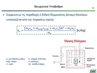 13
Θεωρητικό Υπόβαθρο
➢ Σύμφωνα με τις παραδοχές η Ειδική Θερμογόνος Δύναμη Καυσίμου
υπολογίζεται από την παρακάτω σχέση:
h𝑜 =
𝑚𝜇𝑐𝜇 + 𝑚𝜅𝛼𝜓𝑐𝜅𝛼𝜓 + 𝑚𝜈𝑐𝜈 ΔΤ − 𝑚𝜎𝑢𝜎
𝑚𝜅
μ: μεταλλικές μάζες
καψ: κάψα
ν: νερό
σ: σύρμα έναυσης
κ: καύσιμο
αν: αναδευτήρας
Έναυση
Μείκτη
ς
Οβίδα
Αδιαβατικό
δοχείο
Θερμόμετρο
Μετρούμενη
ουσία
Νερό
Όγκος Ελέγχου
[kJ/kg]
 