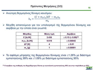 16
Πρότυπες Μετρήσεις (3/3)
➢ Ανώτερη θερμογόνος δύναμη καυσίμου:
ℎ0 =
𝐶 + 𝑚𝑣𝑐𝑣 ΔΤ − 𝑚𝜎𝑢𝜎
𝑚𝑘
➢ Μεγέθη απαιτούμενα για τον υπολογισμό τής θερμογόνου δύναμης και
ακρίβεια με την οποία είναι γνωστά:
➢ Το σφάλμα μέτρησης της θερμογόνου δύναμης είναι 1.26% με διάστημα
εμπιστοσύνης 99% και 1.09% με διάστημα εμπιστοσύνης 95%
Μέγεθος Μέση τιμή Ακρίβεια
C [kJ/K] 2.436  0.15 ( 0.09)[1]
mνcν [kJ/K] 9.619  0.00042
ΔΤ [K] 4  0.01
mκ [g] 1  0.00001
[1] Η ακρίβεια της σταθεράς του θερμιδόμετρου δίνεται με συντελεστή εμπιστοσύνης 99% και στην παρένθεση με 95%.
 