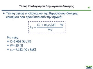17
Τύπος Υπολογισμού Θερμογόνου Δύναμης
➢ Τελική σχέση υπολογισμού της θερμογόνου δύναμης
καυσίμου που προκύπτει από την αρχική:
ℎ0 =
𝐶 + 𝑚𝑣𝑐𝑣 ΔΤ − W
𝑚𝑘
Με τιμές:
▪ C=2.436 [kJ / K]
▪ W= 35 [J]
▪ 𝑐𝑣= 4.182 [kJ / kgK]
 