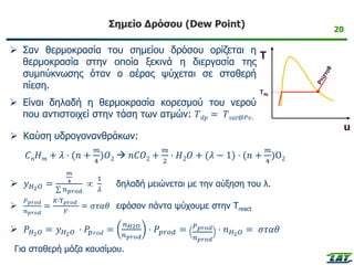 Σημείο Δρόσου (Dew Point)
➢ Σαν θερμοκρασία του σημείου δρόσου ορίζεται η
θερμοκρασία στην οποία ξεκινά η διεργασία της
συμπύκνωσης όταν ο αέρας ψύχεται σε σταθερή
πίεση.
➢ Είναι δηλαδή η θερμοκρασία κορεσμού του νερού
που αντιστοιχεί στην τάση των ατμών: 𝑇𝑑𝑝 = 𝑇𝑠𝑎𝑡@𝑃𝑣.
20
➢ Καύση υδρογονανθράκων:
𝐶𝑛𝐻𝑚 + 𝜆 · (𝑛 +
𝑚
4
)𝑂2 → 𝑛𝐶𝑂2 +
𝑚
2
· 𝐻2𝑂 + (𝜆 − 1) · (𝑛 +
𝑚
4
)Ο2
➢ 𝑦𝐻2𝑂 =
𝑚
4
σ 𝑛𝑝𝑟𝑜𝑑

1
𝜆
δηλαδή μειώνεται με την αύξηση του λ.
➢
𝑃𝑝𝑟𝑜𝑑
𝑛𝑝𝑟𝑜𝑑
=
𝑅∙Τ𝑝𝑟𝑜𝑑
𝑉
= 𝜎𝜏𝛼𝜃 εφόσον πάντα ψύχουμε στην Τreact
➢ 𝑃𝐻2𝑂 = 𝑦𝐻2𝑂 · 𝑃𝑝𝑟𝑜𝑑 =
𝑛𝐻2𝑂
𝑛𝑝𝑟𝑜𝑑
· 𝑃𝑝𝑟𝑜𝑑 = 𝑃𝑝𝑟𝑜𝑑
𝑛𝑝𝑟𝑜𝑑
· 𝑛𝐻2𝑂 = 𝜎𝜏𝛼𝜃
Για σταθερή μάζα καυσίμου.
Tdp
T
u
 