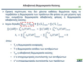 23
Αδιαβατική Θερμοκρασία Καύσης
➢ Οριακή περίπτωση που δεν χάνεται καθόλου θερμότητα προς το
περιβάλλον η θερμοκρασία των προϊόντων θα φτάσει σε μια μέγιστη τιμή
που ονομάζεται θερμοκρασία αδιαβατικής φλόγας ή θερμοκρασία
αδιαβατικής καύσης.
➢ Ισχύει δηλαδή: Hreact = Hprod → ∑𝑣𝑖
′ ത
ℎ𝑖│react = ∑𝑣𝑖
′′ ത
ℎ𝑖 │prod
σ𝑣𝑖
′
(Δഥ
H𝑓
𝑜
+ ‫׬‬
𝑇0
𝑇
ҧ
𝑐𝑝 𝑇 𝑑𝑇) 𝑟𝑒𝑎𝑐𝑡 = σ𝑣𝑖
′′
(Δഥ
H𝑓
𝑜
+ ‫׬‬
𝑇0
𝑇𝑎𝑑
ҧ
𝑐𝑝 𝑇 𝑑𝑇) 𝑝𝑟𝑜𝑑
ℎ𝑐 + σ න
𝑇0
𝑇
ҧ
𝑐𝑝 𝑇 𝑑𝑇 ቚ
𝑟𝑒𝑎𝑐𝑡
− σ න
𝑇0
𝑇𝑎𝑑
ҧ
𝑐𝑝 𝑇 𝑑𝑇 ቚ
𝑝𝑟𝑜𝑑
= 0
όπου:
• Το η θερμοκρασία αναφοράς
• Τ η θερμοκρασία εισόδου των αντιδρώντων
• Τad η αδιαβατική θερμοκρασία καύσης
• vꞌ ο στοιχειομετρικός συντελεστής των αντιδρώντων
• vꞌꞌ ο στοιχειομετρικός συντελεστής των προϊόντων
 