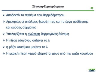 26
Σύνοψη-Συμπεράσματα
➢ Αποδεκτό το σφάλμα του θερμιδόμετρου
➢ Αμελητέες οι απώλειες θερμότητας και τα έργα ανάδευσης
και καύσης σύρματος
➢ Υπολογίζεται η ανώτερη θερμογόνος δύναμη
➢ Η πίεση οξυγόνου αυξάνει το λ
➢ η μάζα καυσίμου μειώνει το λ
➢ Η μερική πίεση νερού εξαρτάται μόνο από την μάζα καυσίμου
 