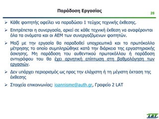 28
Παράδοση Εργασίας
➢ Κάθε φοιτητής οφείλει να παραδώσει 1 τεύχος τεχνικής έκθεσης.
➢ Επιτρέπεται η συνεργασία, αρκεί σε κάθε τεχνική έκθεση να αναφέρονται
όλα τα ονόματα και οι ΑΕΜ των συνεργαζόμενων φοιτητών.
➢ Μαζί με την εργασία θα παραδοθεί υποχρεωτικά και το πρωτόκολλο
μέτρησης το οποίο συμπληρώθηκε κατά την διάρκεια της εργαστηριακής
άσκησης. Μη παράδοση του αυθεντικού πρωτοκόλλου ή παράδοση
αντιγράφου του θα έχει αρνητική επίπτωση στη βαθμολόγηση των
εργασιών.
➢ Δεν υπάρχει περιορισμός ως προς την ελάχιστη ή τη μέγιστη έκταση της
έκθεσης
➢ Στοιχεία επικοινωνίας: ioannisme@auth.gr, Γραφείο 2 LAT
 