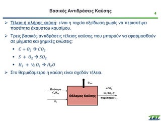 4
Βασικές Αντιδράσεις Καύσης
➢ Τέλεια ή πλήρης καύση: είναι η ταχεία οξείδωση χωρίς να περισσέψει
ποσότητα άκαυστου καυσίμου.
➢ Τρεις βασικές αντιδράσεις τέλειας καύσης που μπορούν να εφαρμοσθούν
σε μίγματα και χημικές ενώσεις:
▪ 𝐶 + 𝑂2 → 𝐶𝑂2
▪ 𝑆 + 𝑂2 → 𝑆𝑂2
▪ 𝐻2 + ½ 𝑂2 → 𝐻2𝑂
➢ Στο θερμιδόμετρο η καύση είναι σχεδόν τέλεια.
Θάλαμος Καύσης
Καύσιμο
𝑪𝒏𝑯𝒎
Ο2
𝒏𝑪𝑶𝟐
𝒎/𝟐𝑯𝟐𝑶
περίσσεια Ο2
𝑸𝒐𝒖𝒕
 