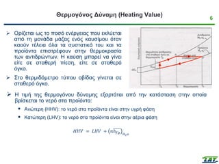 6
Θερμογόνος Δύναμη (Heating Value)
➢ Ορίζεται ως το ποσό ενέργειας που εκλύεται
από τη μονάδα μάζας ενός καυσίμου όταν
καούν τέλεια όλα τα συστατικά του και τα
προϊόντα επιστρέφουν στην θερμοκρασία
των αντιδρώντων. Η καύση μπορεί να γίνει
είτε σε σταθερή πίεση, είτε σε σταθερό
όγκο.
➢ Στο θερμιδόμετρο τύπου οβίδας γίνεται σε
σταθερό όγκο.
➢ Η τιμή της θερμογόνου δύναμης εξαρτάται από την κατάσταση στην οποία
βρίσκεται το νερό στα προϊόντα:
 Ανώτερη (HHV): το νερό στα προϊόντα είναι στην υγρή φάση
 Κατώτερη (LHV): το νερό στα προϊόντα είναι στην αέρια φάση
𝐻𝐻𝑉 = 𝐿𝐻𝑉 + 𝑛ℎ𝑓𝑔 𝐻2𝑜
 