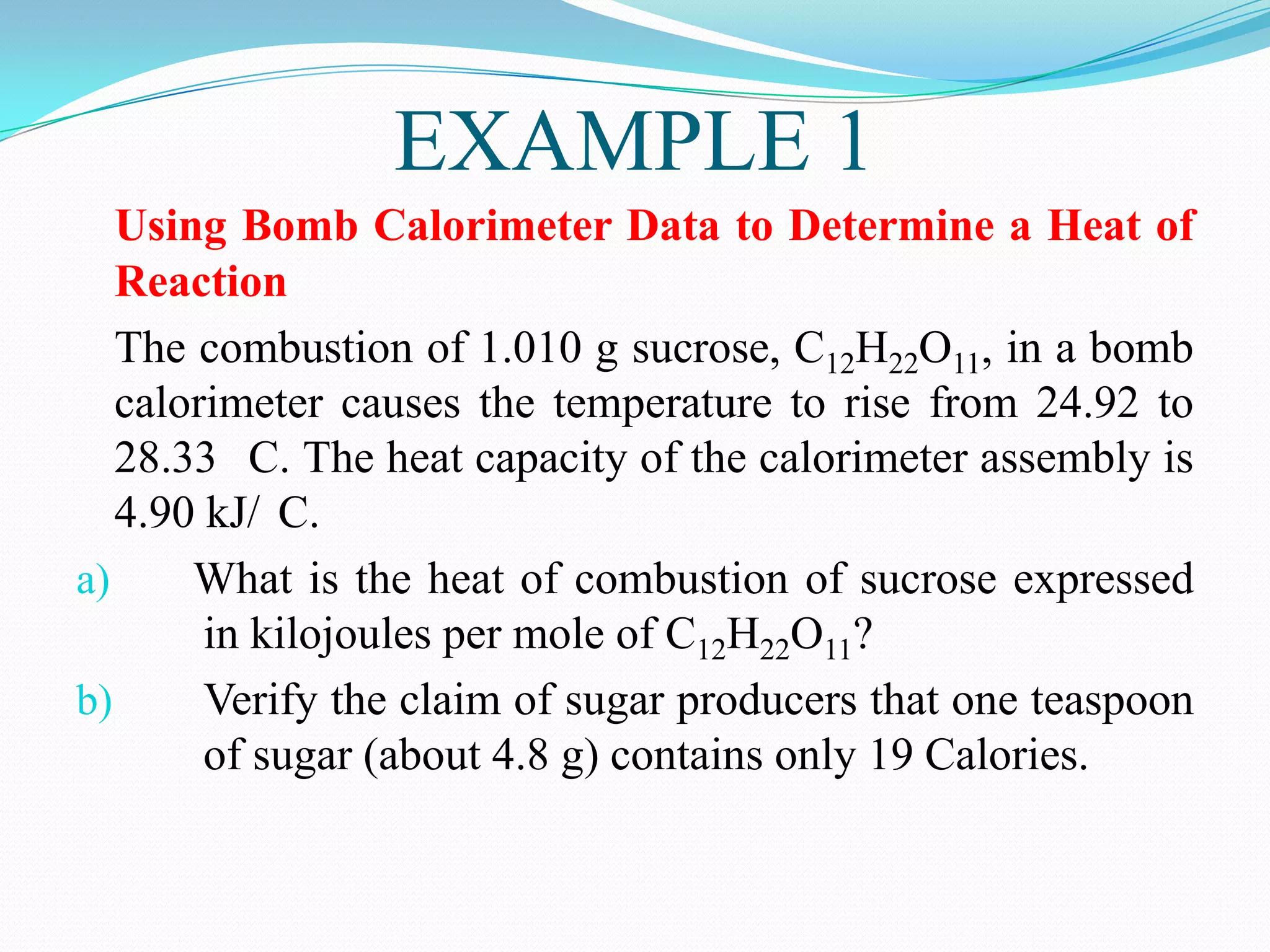 EXAMPLE 1
   Using Bomb Calorimeter Data to Determine a Heat of
   Reaction
   The combustion of 1.010 g sucrose, C12H22O11, in a bomb
   calorimeter causes the temperature to rise from 24.92 to
   28.33 C. The heat capacity of the calorimeter assembly is
   4.90 kJ/ C.
a)     What is the heat of combustion of sucrose expressed
        in kilojoules per mole of C12H22O11?
b)      Verify the claim of sugar producers that one teaspoon
        of sugar (about 4.8 g) contains only 19 Calories.
 