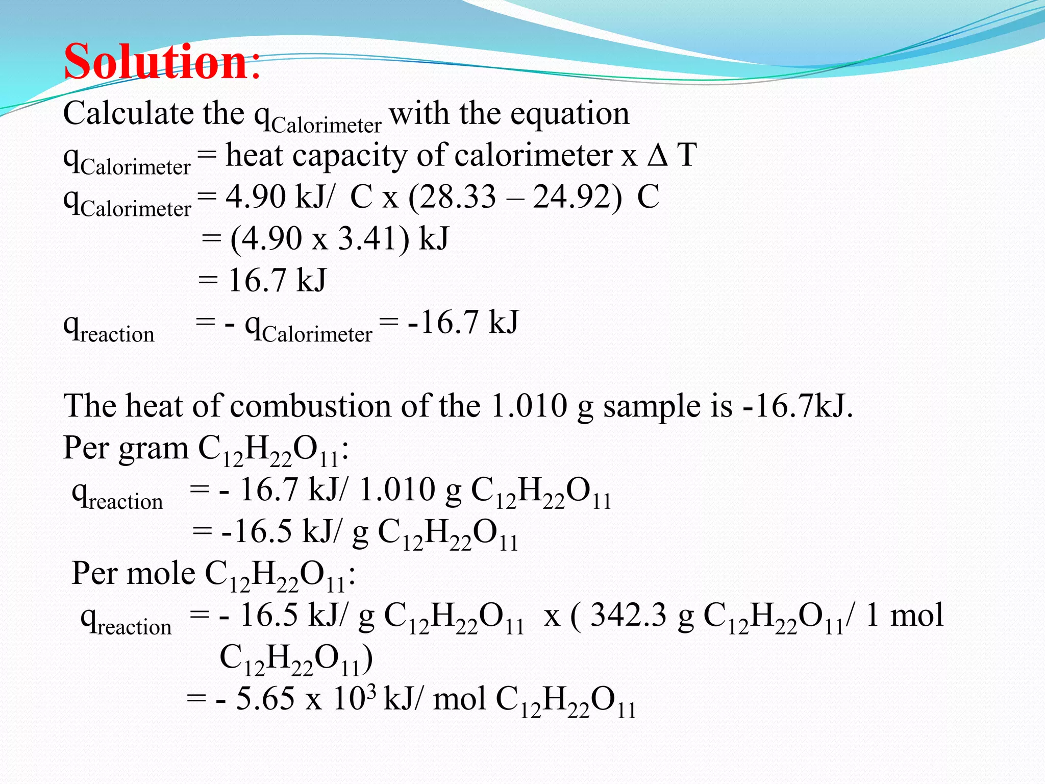 Solution:
Calculate the qCalorimeter with the equation
qCalorimeter = heat capacity of calorimeter x ∆ T
qCalorimeter = 4.90 kJ/ C x (28.33 – 24.92) C
             = (4.90 x 3.41) kJ
             = 16.7 kJ
qreaction = - qCalorimeter = -16.7 kJ

The heat of combustion of the 1.010 g sample is -16.7kJ.
Per gram C12H22O11:
qreaction = - 16.7 kJ/ 1.010 g C12H22O11
           = -16.5 kJ/ g C12H22O11
Per mole C12H22O11:
 qreaction = - 16.5 kJ/ g C12H22O11 x ( 342.3 g C12H22O11/ 1 mol
             C12H22O11)
           = - 5.65 x 103 kJ/ mol C12H22O11
 