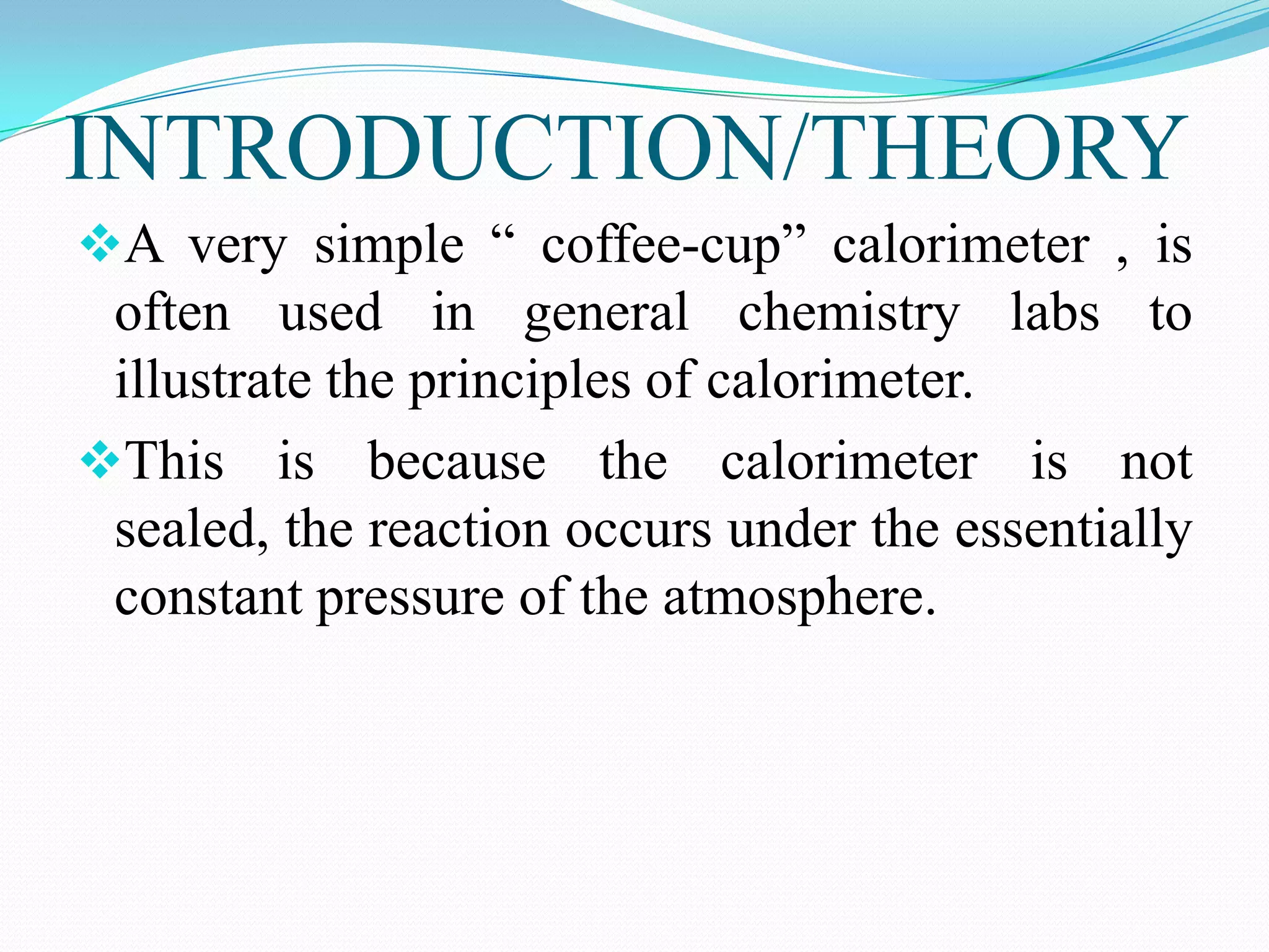INTRODUCTION/THEORY
A very simple “ coffee-cup” calorimeter , is
 often used in general chemistry labs to
 illustrate the principles of calorimeter.
This is because the calorimeter is not
 sealed, the reaction occurs under the essentially
 constant pressure of the atmosphere.
 