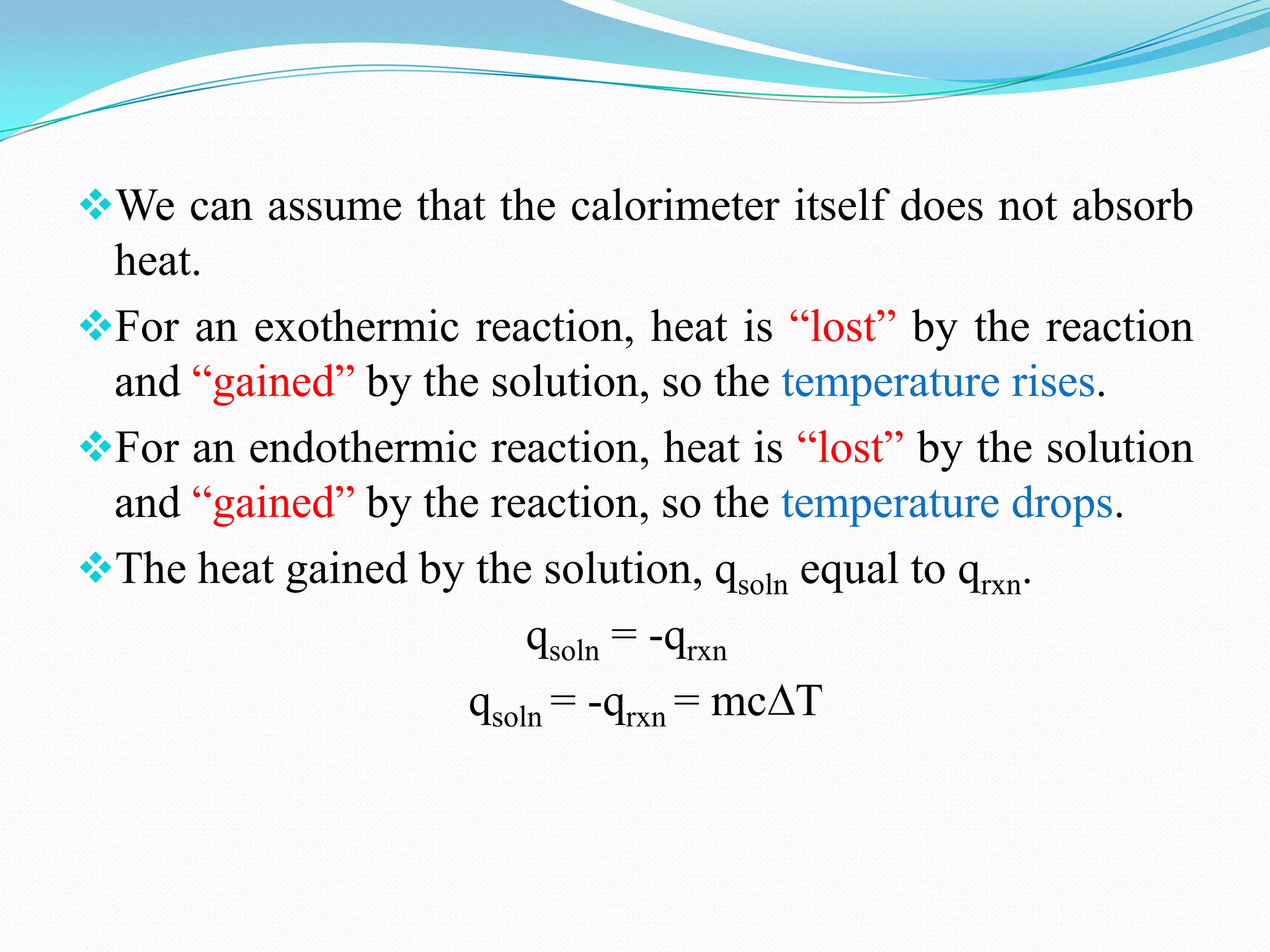 We can assume that the calorimeter itself does not absorb
 heat.
For an exothermic reaction, heat is “lost” by the reaction
 and “gained” by the solution, so the temperature rises.
For an endothermic reaction, heat is “lost” by the solution
 and “gained” by the reaction, so the temperature drops.
The heat gained by the solution, qsoln equal to qrxn.
                       qsoln = -qrxn
                   qsoln = -qrxn = mc T
 