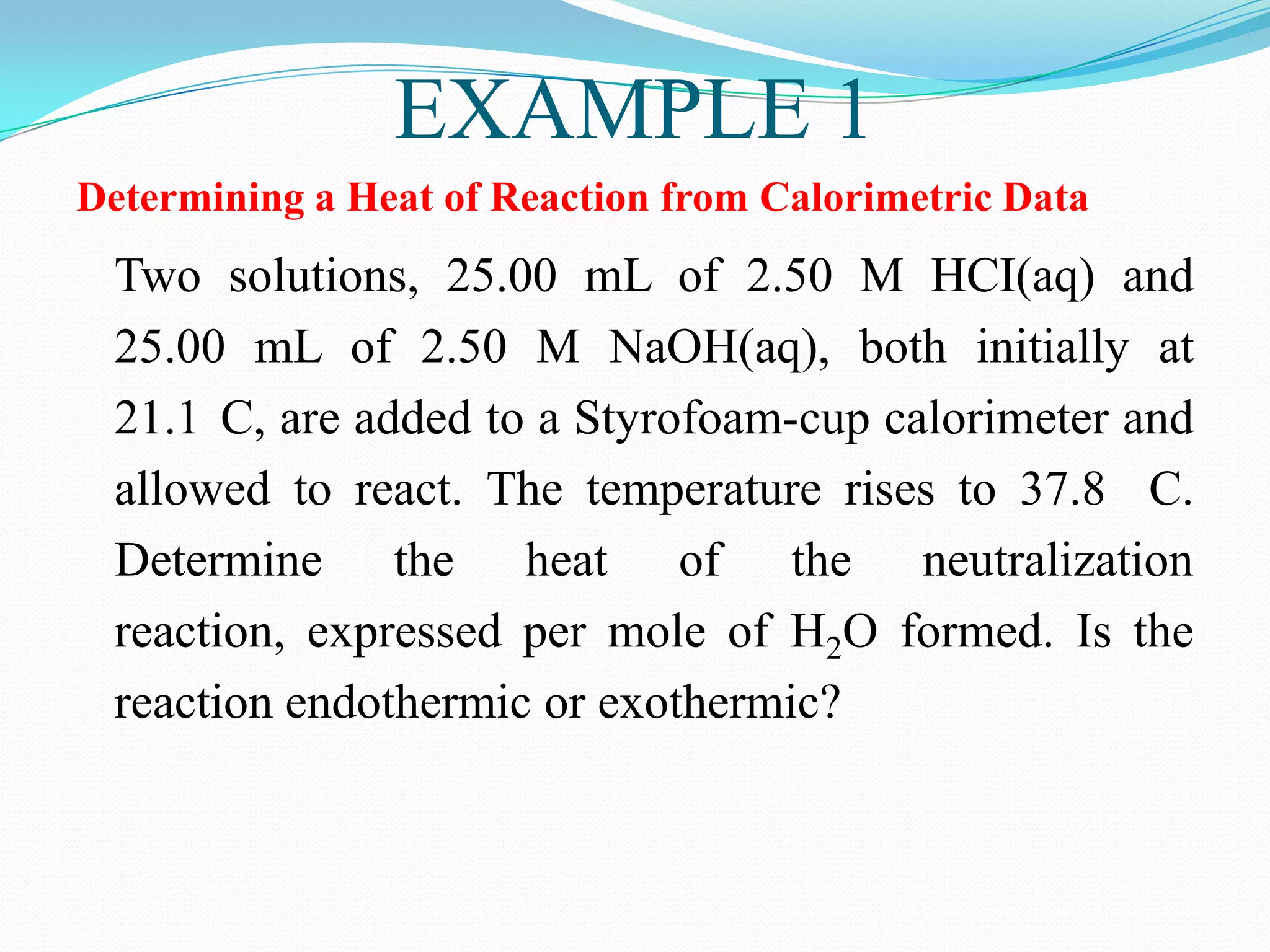 EXAMPLE 1
Determining a Heat of Reaction from Calorimetric Data
 Two solutions, 25.00 mL of 2.50 M HCI(aq) and
 25.00 mL of 2.50 M NaOH(aq), both initially at
 21.1 C, are added to a Styrofoam-cup calorimeter and
 allowed to react. The temperature rises to 37.8 C.
 Determine the heat of the neutralization
 reaction, expressed per mole of H2O formed. Is the
 reaction endothermic or exothermic?
 