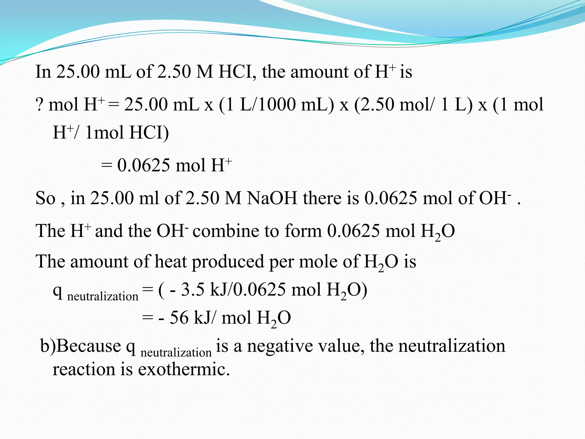In 25.00 mL of 2.50 M HCI, the amount of H+ is
? mol H+ = 25.00 mL x (1 L/1000 mL) x (2.50 mol/ 1 L) x (1 mol
  H+/ 1mol HCI)
         = 0.0625 mol H+
So , in 25.00 ml of 2.50 M NaOH there is 0.0625 mol of OH- .
The H+ and the OH- combine to form 0.0625 mol H2O
The amount of heat produced per mole of H2O is
  q neutralization = ( - 3.5 kJ/0.0625 mol H2O)
                   = - 56 kJ/ mol H2O
b)Because q neutralization is a negative value, the neutralization
  reaction is exothermic.
 