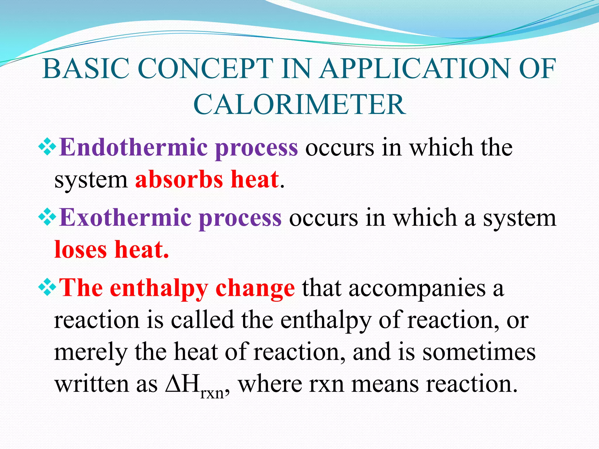 BASIC CONCEPT IN APPLICATION OF
         CALORIMETER
Endothermic process occurs in which the
 system absorbs heat.
Exothermic process occurs in which a system
 loses heat.
The enthalpy change that accompanies a
 reaction is called the enthalpy of reaction, or
 merely the heat of reaction, and is sometimes
 written as ∆Hrxn, where rxn means reaction.
 