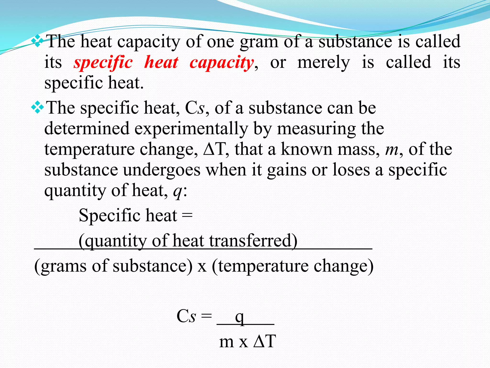 The heat capacity of one gram of a substance is called
 its specific heat capacity, or merely is called its
 specific heat.
The specific heat, Cs, of a substance can be
 determined experimentally by measuring the
 temperature change, ∆T, that a known mass, m, of the
 substance undergoes when it gains or loses a specific
 quantity of heat, q:
      Specific heat =
      (quantity of heat transferred)
(grams of substance) x (temperature change)

                  Cs =    q
                         m x ∆T
 
