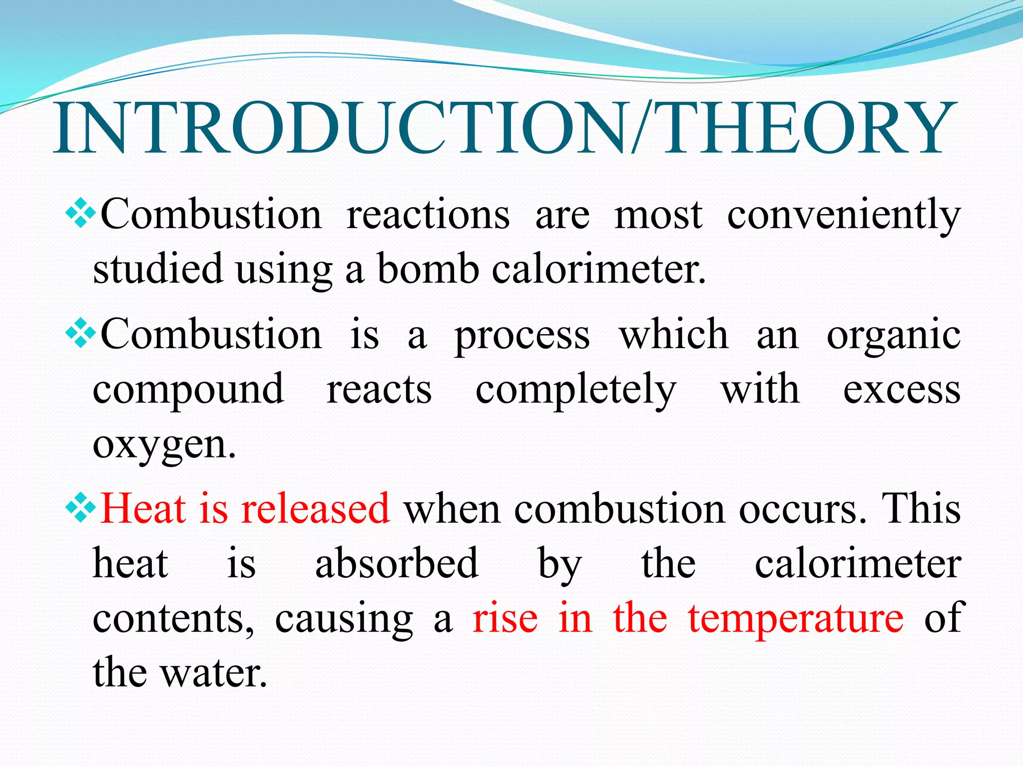 INTRODUCTION/THEORY
Combustion reactions are most conveniently
 studied using a bomb calorimeter.
Combustion is a process which an organic
 compound reacts completely with excess
 oxygen.
Heat is released when combustion occurs. This
 heat is absorbed by the calorimeter
 contents, causing a rise in the temperature of
 the water.
 