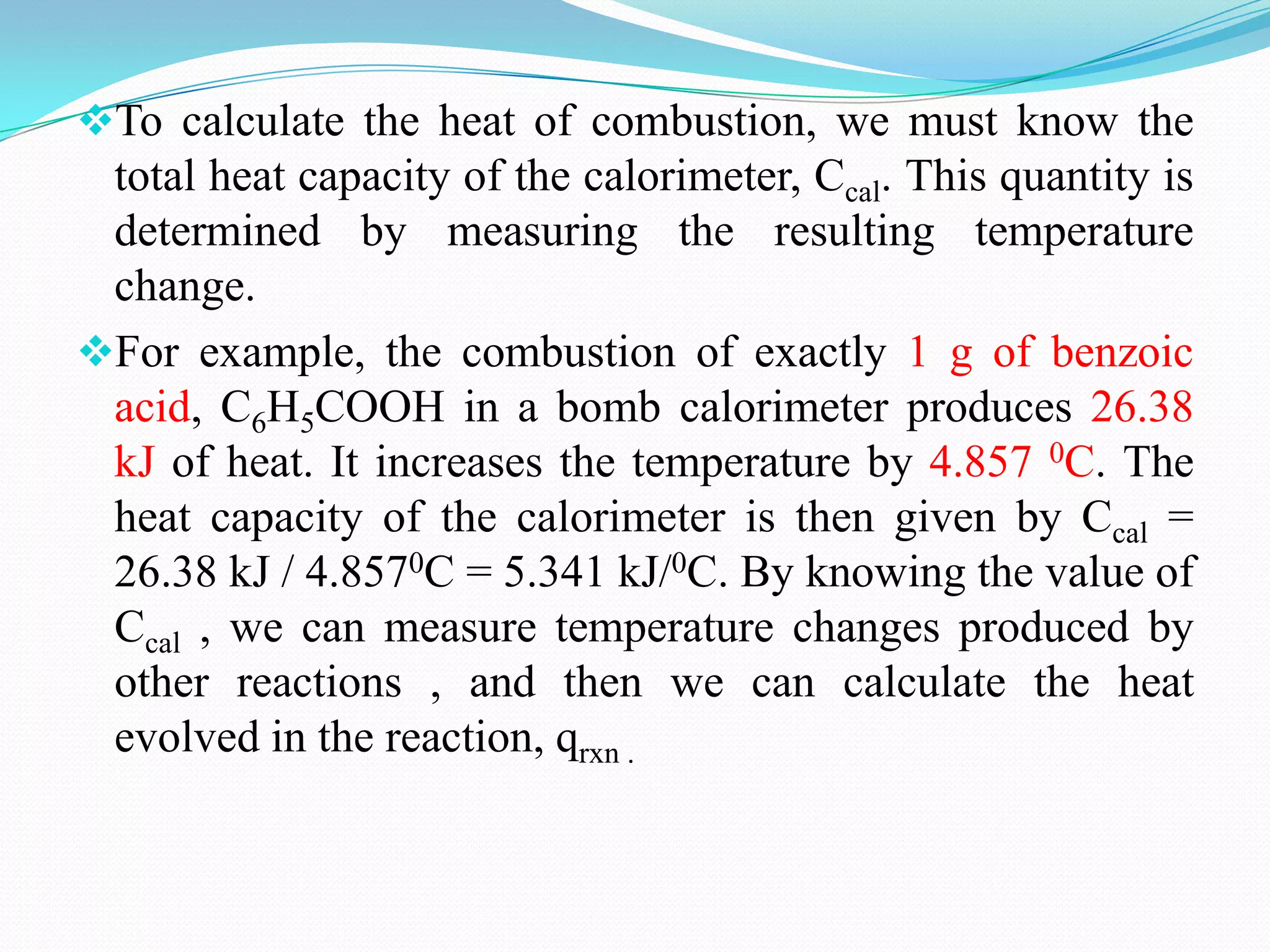 To calculate the heat of combustion, we must know the
 total heat capacity of the calorimeter, Ccal. This quantity is
 determined by measuring the resulting temperature
 change.
For example, the combustion of exactly 1 g of benzoic
 acid, C6H5COOH in a bomb calorimeter produces 26.38
 kJ of heat. It increases the temperature by 4.857 0C. The
 heat capacity of the calorimeter is then given by Ccal =
 26.38 kJ / 4.8570C = 5.341 kJ/0C. By knowing the value of
 Ccal , we can measure temperature changes produced by
 other reactions , and then we can calculate the heat
 evolved in the reaction, qrxn .
 
