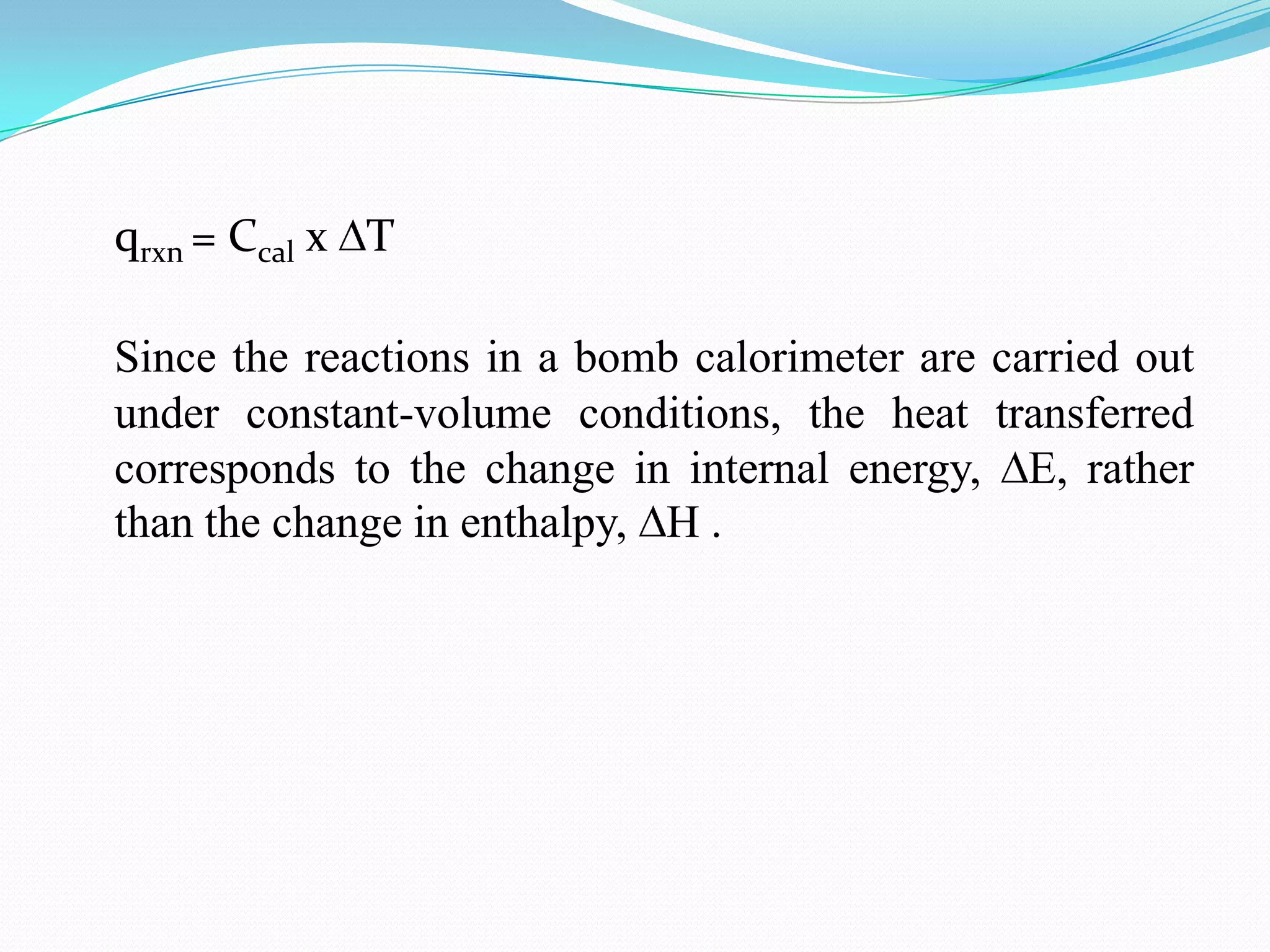 qrxn = Ccal x T

Since the reactions in a bomb calorimeter are carried out
under constant-volume conditions, the heat transferred
corresponds to the change in internal energy, E, rather
than the change in enthalpy, H .
 