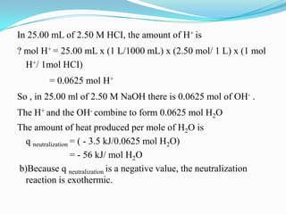 In 25.00 mL of 2.50 M HCI, the amount of H+ is
? mol H+ = 25.00 mL x (1 L/1000 mL) x (2.50 mol/ 1 L) x (1 mol
  H+/ 1mol HCI)
         = 0.0625 mol H+
So , in 25.00 ml of 2.50 M NaOH there is 0.0625 mol of OH- .
The H+ and the OH- combine to form 0.0625 mol H2O
The amount of heat produced per mole of H2O is
  q neutralization = ( - 3.5 kJ/0.0625 mol H2O)
                   = - 56 kJ/ mol H2O
b)Because q neutralization is a negative value, the neutralization
  reaction is exothermic.
 