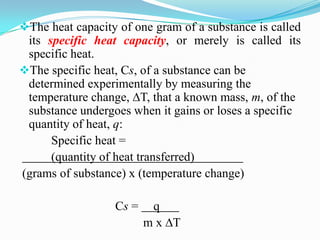 The heat capacity of one gram of a substance is called
 its specific heat capacity, or merely is called its
 specific heat.
The specific heat, Cs, of a substance can be
 determined experimentally by measuring the
 temperature change, ∆T, that a known mass, m, of the
 substance undergoes when it gains or loses a specific
 quantity of heat, q:
      Specific heat =
      (quantity of heat transferred)
(grams of substance) x (temperature change)

                  Cs =    q
                         m x ∆T
 