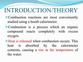 INTRODUCTION/THEORY
Combustion reactions are most conveniently
 studied using a bomb calorimeter.
Combustion is a process which an organic
 compound reacts completely with excess
 oxygen.
Heat is released when combustion occurs. This
 heat is absorbed by the calorimeter
 contents, causing a rise in the temperature of
 the water.
 