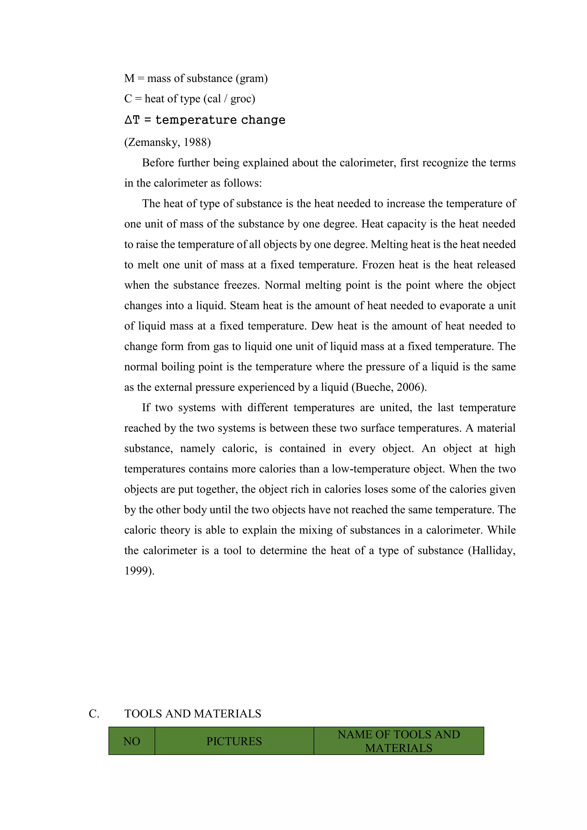 M = mass of substance (gram)
C = heat of type (cal / groc)
∆T = temperature change
(Zemansky, 1988)
Before further being explained about the calorimeter, first recognize the terms
in the calorimeter as follows:
The heat of type of substance is the heat needed to increase the temperature of
one unit of mass of the substance by one degree. Heat capacity is the heat needed
to raise the temperature of all objects by one degree. Melting heat is the heat needed
to melt one unit of mass at a fixed temperature. Frozen heat is the heat released
when the substance freezes. Normal melting point is the point where the object
changes into a liquid. Steam heat is the amount of heat needed to evaporate a unit
of liquid mass at a fixed temperature. Dew heat is the amount of heat needed to
change form from gas to liquid one unit of liquid mass at a fixed temperature. The
normal boiling point is the temperature where the pressure of a liquid is the same
as the external pressure experienced by a liquid (Bueche, 2006).
If two systems with different temperatures are united, the last temperature
reached by the two systems is between these two surface temperatures. A material
substance, namely caloric, is contained in every object. An object at high
temperatures contains more calories than a low-temperature object. When the two
objects are put together, the object rich in calories loses some of the calories given
by the other body until the two objects have not reached the same temperature. The
caloric theory is able to explain the mixing of substances in a calorimeter. While
the calorimeter is a tool to determine the heat of a type of substance (Halliday,
1999).
C. TOOLS AND MATERIALS
NO PICTURES
NAME OF TOOLS AND
MATERIALS
 