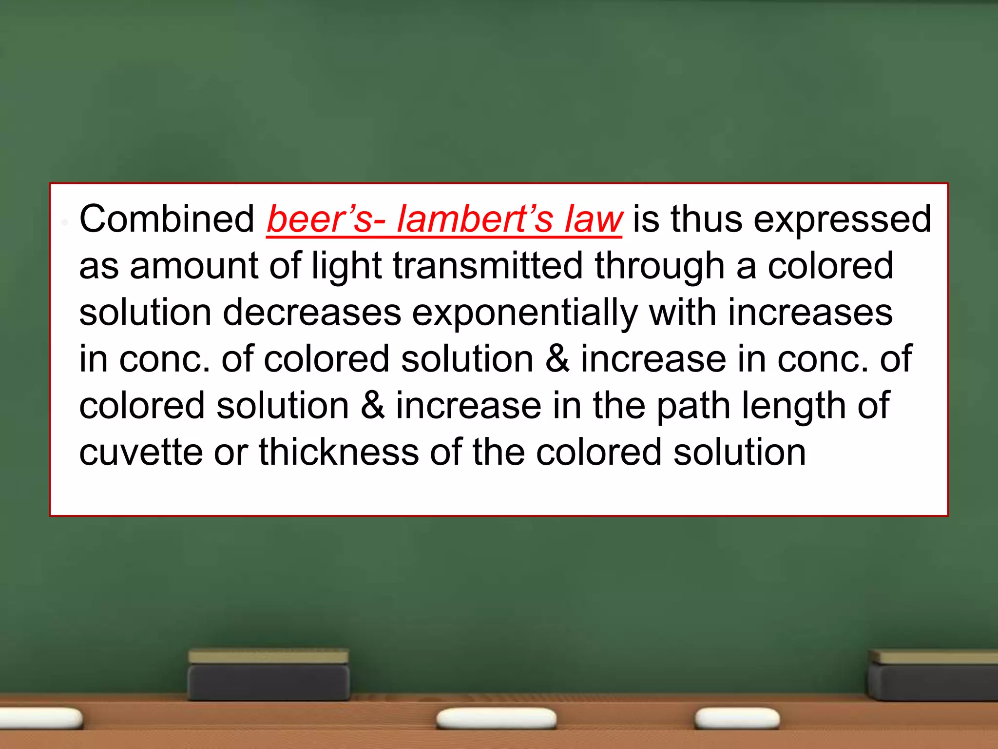 • Combined beer’s- lambert’s law is thus expressed
as amount of light transmitted through a colored
solution decreases exponentially with increases
in conc. of colored solution & increase in conc. of
colored solution & increase in the path length of
cuvette or thickness of the colored solution
 