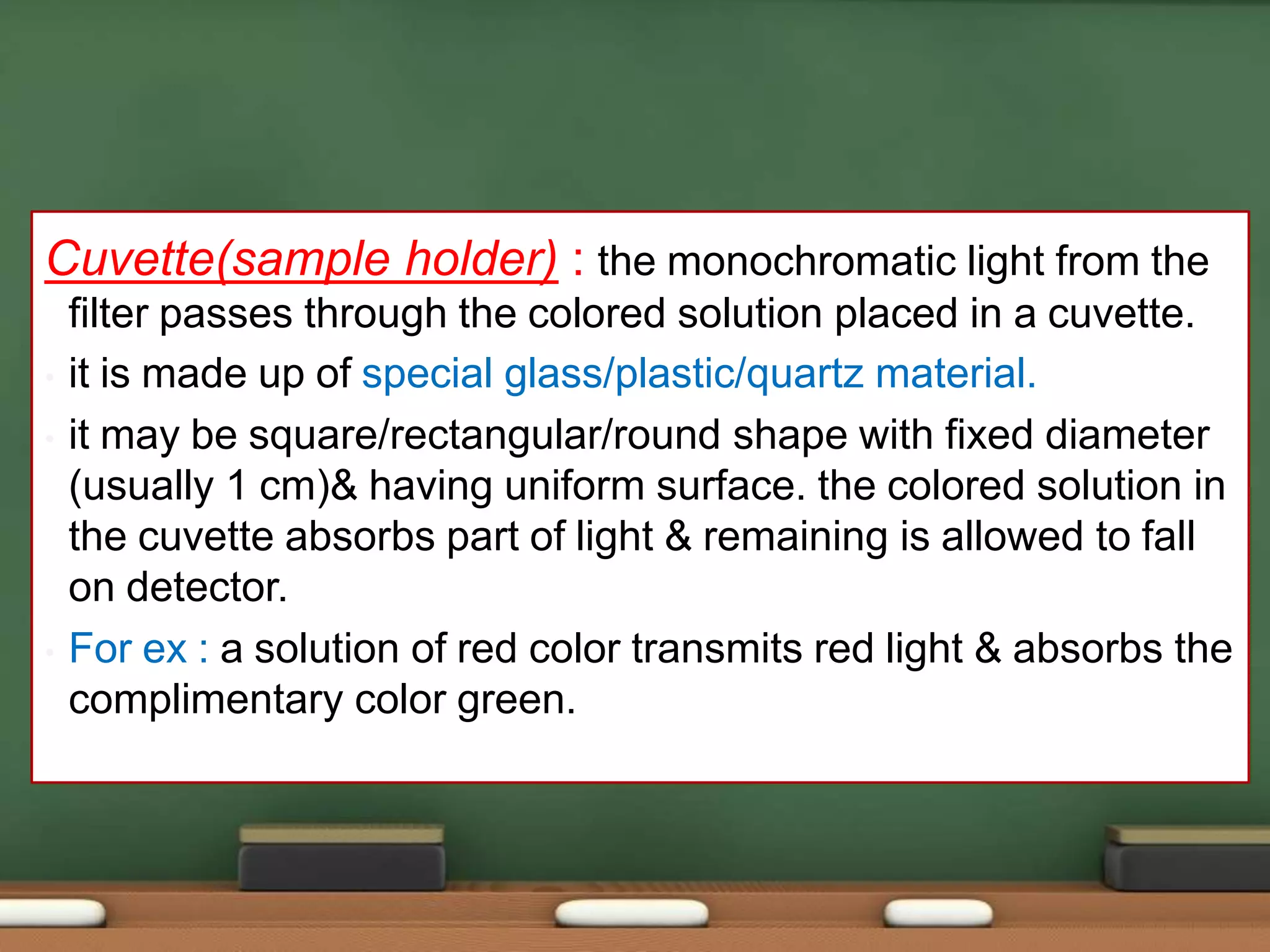 Cuvette(sample holder) : the monochromatic light from the
filter passes through the colored solution placed in a cuvette.
• it is made up of special glass/plastic/quartz material.
• it may be square/rectangular/round shape with fixed diameter
(usually 1 cm)& having uniform surface. the colored solution in
the cuvette absorbs part of light & remaining is allowed to fall
on detector.
• For ex : a solution of red color transmits red light & absorbs the
complimentary color green.
 
