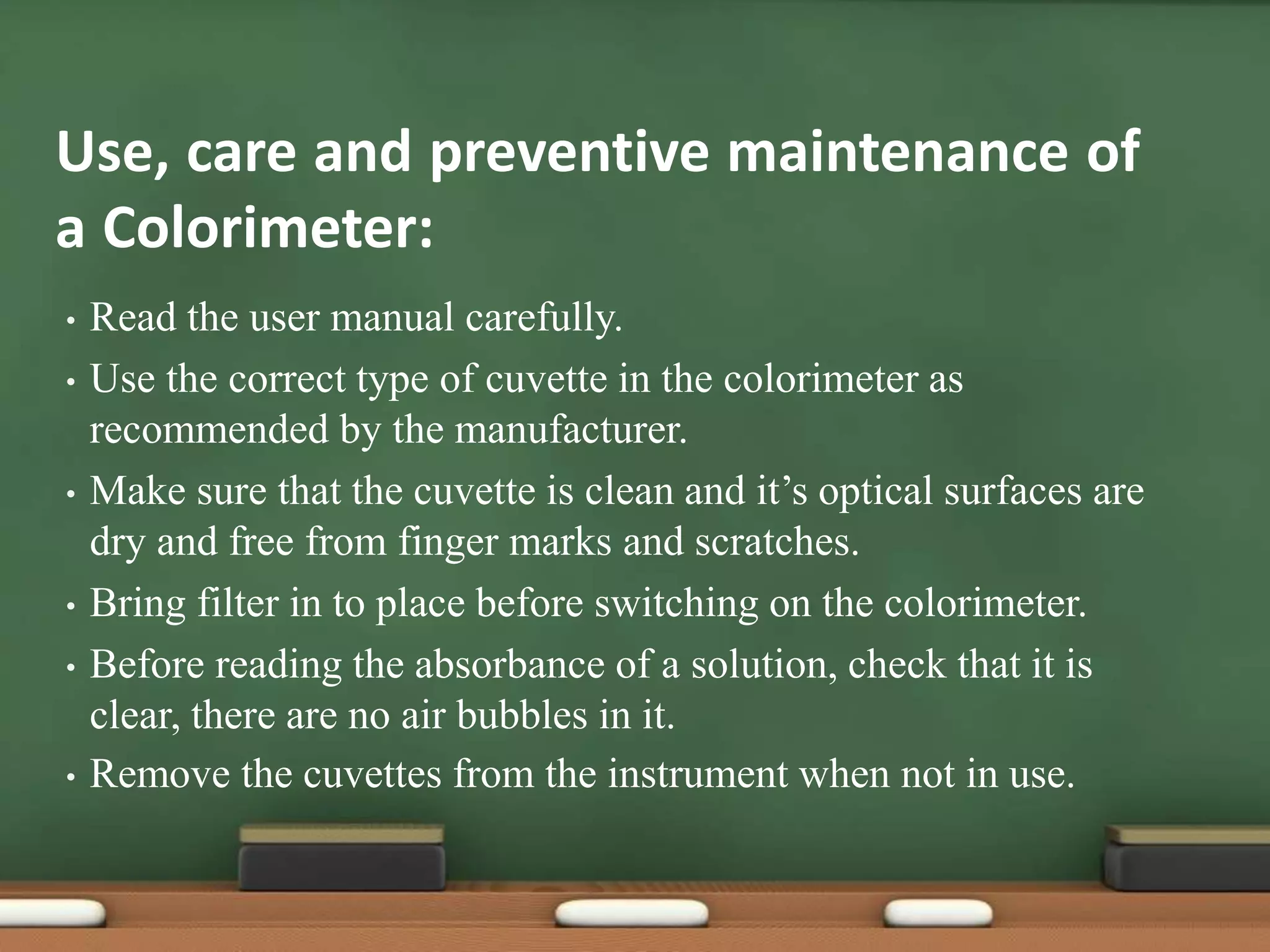 Use, care and preventive maintenance of
a Colorimeter:
• Read the user manual carefully.
• Use the correct type of cuvette in the colorimeter as
recommended by the manufacturer.
• Make sure that the cuvette is clean and it’s optical surfaces are
dry and free from finger marks and scratches.
• Bring filter in to place before switching on the colorimeter.
• Before reading the absorbance of a solution, check that it is
clear, there are no air bubbles in it.
• Remove the cuvettes from the instrument when not in use.
 