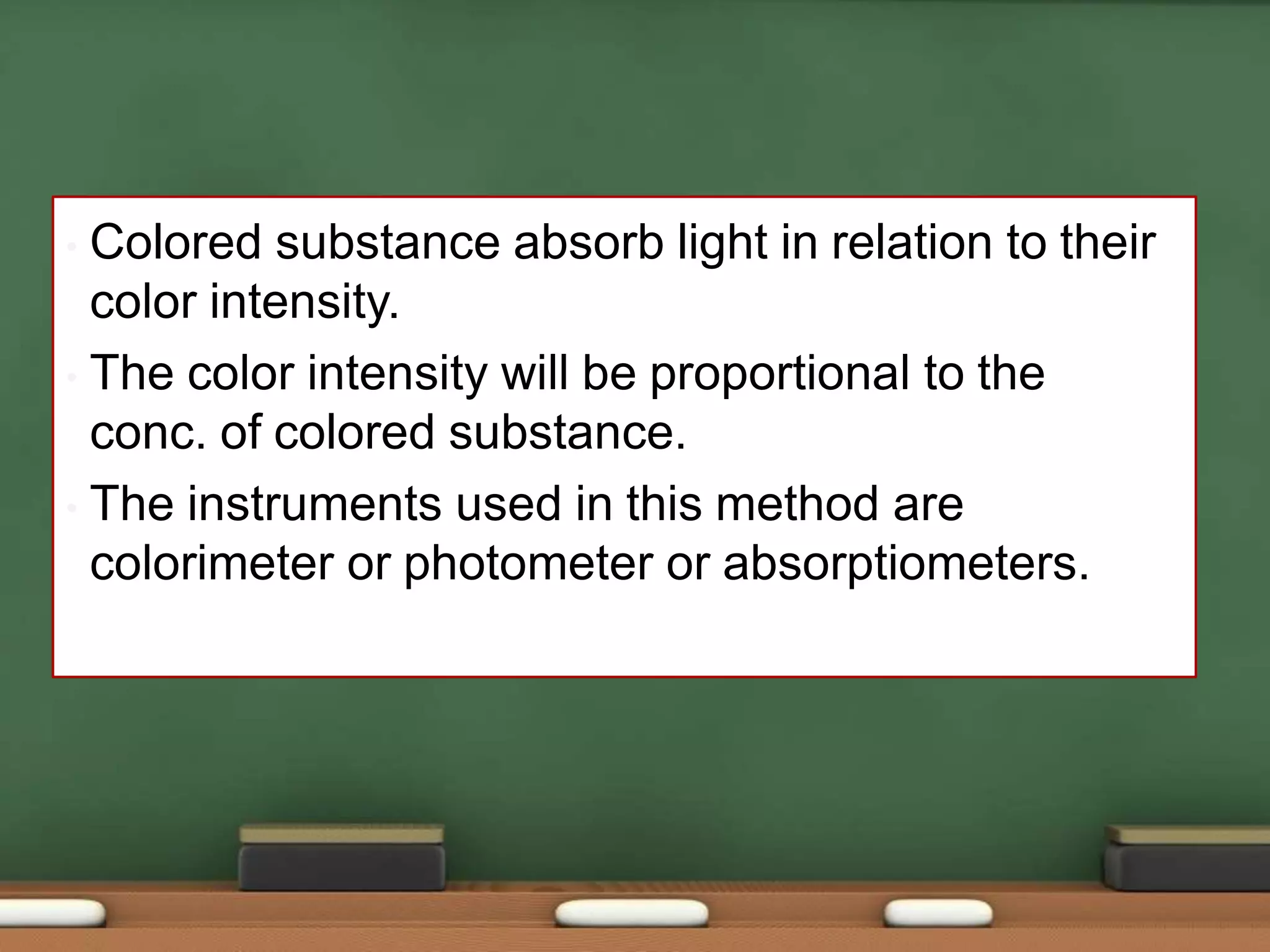 • Colored substance absorb light in relation to their
color intensity.
• The color intensity will be proportional to the
conc. of colored substance.
• The instruments used in this method are
colorimeter or photometer or absorptiometers.
 