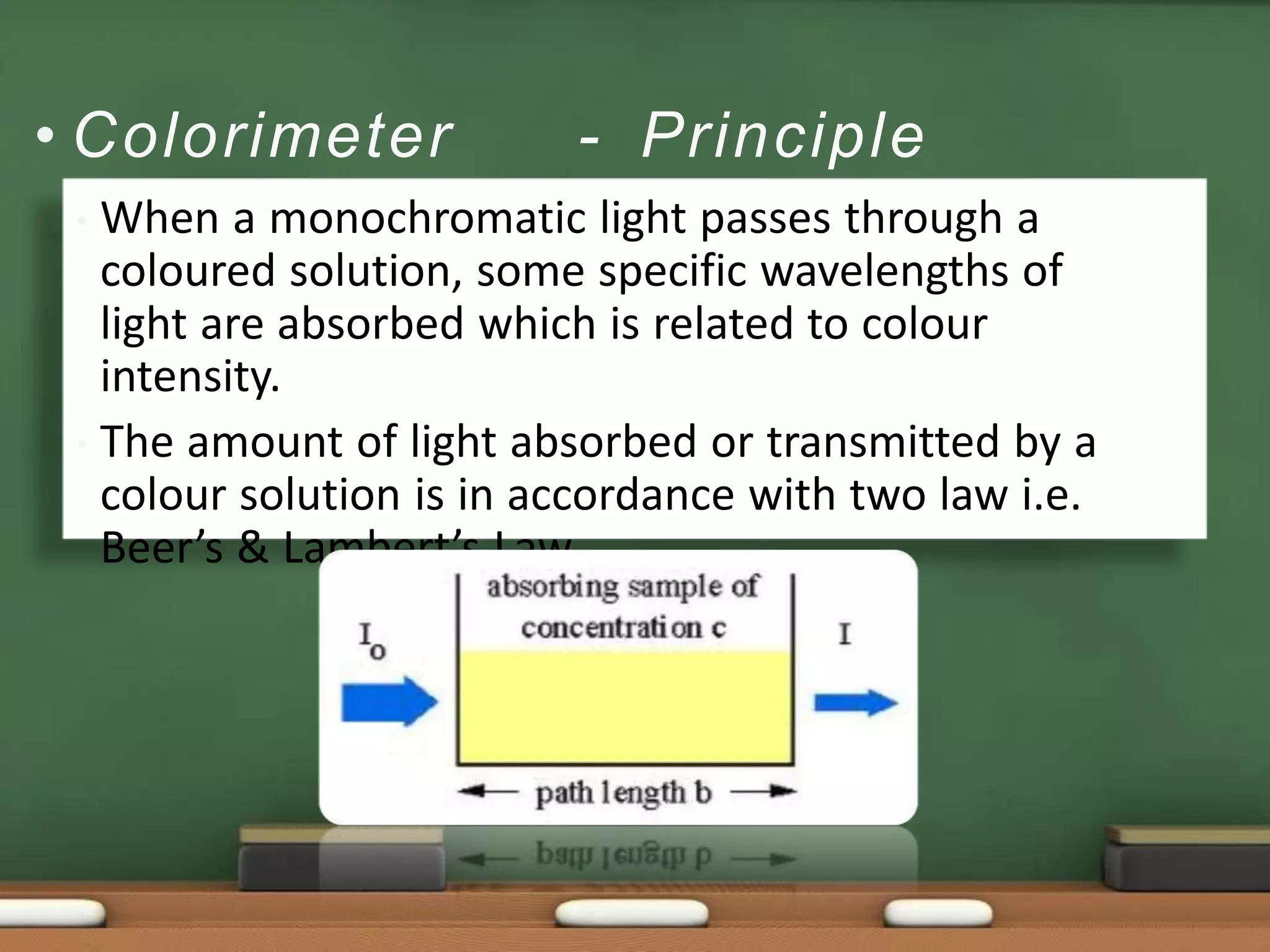 • Colorimeter - Principle
• When a monochromatic light passes through a
coloured solution, some specific wavelengths of
light are absorbed which is related to colour
intensity.
• The amount of light absorbed or transmitted by a
colour solution is in accordance with two law i.e.
Beer’s & Lambert’s Law.
 