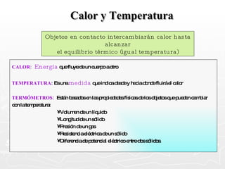 Calor y Temperatura CALOR:  Energía   que fluye de un cuerpo a otro TEMPERATURA :  Es una  medida  que indica desde y hacia donde fluirá el calor TERMÓMETROS:   Están basados en las propiedades físicas de los objetos que pueden cambiar con la temperatura: Volumen de un líquido Longitud de un sólido Presión de un gas Resistencia eléctrica de un sólido Diferencia de potencial eléctrico entre dos sólidos. Objetos en contacto intercambiarán calor hasta alcanzar el equilibrio térmico (igual temperatura) 