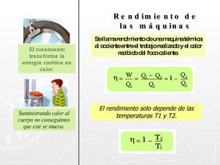 El rozamiento transforma la energia cinética en calor. Suministrando calor al cuerpo no conseguimos que este se mueva. Rendimiento de las máquinas Se llama rendimiento de una maquina térmica al cociente entre el trabajo realizado y el calor recibido del foco caliente. El rendimiento solo depende de las temperaturas T1 y T2. 