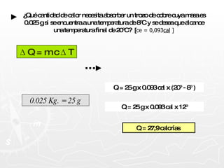 ¿Qué cantidad de calor necesita absorber un trozo de cobre cuya masa es 0.025 g si se encuentra a una temperatura de 8ºC y se desea que alcance una temperatura final de 20ºC?  [ ce = 0,093 cal  ]  Q = m c   T Q = 27,9 calorías   Q = 25 g x 0.093 cal x 12º Q = 25 g x 0.093 cal x (20º - 8º ) 0.025 Kg. = 25 g 