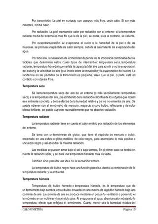 Por transmisión. La piel en contacto con cuerpos más fríos, cede calor. Si son más 
calientes, recibe calor. 
Por radiación. La piel intercambia calor por radiación con el entorno: si la temperatura 
radiante media del entorno es más fría que la de la piel, se enfría, si es al contrario, se calienta. 
Por evapotranspiración. Al evaporarse el sudor o la humedad de la piel o de las 
mucosas, se produce una pérdida de calor siempre, debida al calor latente de evaporación del 
agua. 
Por todo ello, la sensación de comodidad depende de la incidencia combinada de los 
factores que determinan estos cuatro tipos de intercambio: temperatura seca, temperatura 
radiante, temperatura húmeda (que señala la capacidad del aire para admitir o no la evaporación 
del sudor) y la velocidad del aire (que incide sobre la convección y la evaporación del sudor). La 
incidencia en las pérdidas de la transmisión es pequeña, salvo q ue la piel, o parte, esté en 
contacto con objetos fríos. 
Temperatura seca 
Se llama temperatura seca del aire de un entorno (o más sencillamente: temperatura 
seca) a la temperatura del aire, prescindiendo de la radiación calorífica de los objetos que rodean 
ese ambiente concreto, y de los efectos de la humedad relativa y de los movimientos de aire. Se 
puede obtener con el termómetro de mercurio, respecto a cuyo bulbo, reflectante y de color 
blanco brillante, se puede suponer razonablemente que no absorbe radiación. 
Temperatura radiante 
La temperatura radiante tiene en cuenta el calor emitido por radiación de los elementos 
del entorno. 
Se toma con un termómetro de globo, que tiene el depósito de mercurio o bulbo, 
encerrado en una esfera o globo metálico de color negro, para asemejarlo lo más posible a 
uncuerpo negro y así absorber la máxima radiación. 
Las medidas se pueden tomar bajo el sol o bajo sombra. En el primer caso se tendrá en 
cuenta la radiación solar, y se dará una temperatura bastante más elevad a. 
También sirve para dar una idea de la sensación térmica. 
La temperatura de bulbo negro hace una función parecida, dando la combinación de la 
temperatura radiante y la ambiental. 
Temperatura húmeda 
Temperatura de bulbo húmedo o temperatura húmeda, es la temperatura que da 
un termómetro bajo sombra, con el bulbo envuelto en una mecha de algodón húmedo bajo una 
corriente de aire. La corriente de aire se produce mediante un pequeño ventilador o poniendo el 
termómetro en un molinete y haciéndolo girar. Al evaporarse el agua, absorbe calor rebajando la 
temperatura, efecto que reflejará el termómetro. Cuanto menor sea la humedad relativa del 
CALORIMETRÍA Página 10 
 