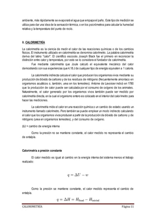 ambiente, más rápidamente se evaporará el agua que empapa el paño. Este tipo de medición se 
utiliza para dar una idea de la sensación térmica, o en los psicrómetros para calcular la humedad 
relativa y la temperatura del punto de rocío. 
II. CALORIMETRÍA 
La calorimetría es la ciencia de medir el calor de las reacciones químicas o de los cambios 
físicos. El instrumento utilizado en calorimetría se denomina calorímetro. La palabra calorimetría 
deriva del latino "calor". El científico escocés Joseph Black fue el primero en reconocer la 
distinción entre calor y temperatura, por esto se lo considera el fundador de calorimetría. 
Fue mediante calorimetría que Joule calculó el equivalente mecánico del calor 
demostrando con sus experiencias que 4.18 J de cualquier tipo de energía equivalen a 1 caloría. 
La calorimetría indirecta calcula el calor que producen los organismos vivos mediante su 
producción de dióxido de carbono y de los residuos de nitrógeno (frecuentemente amoníaco en 
organismos acuáticos o, también, urea en los terrestres). Antoine de Lavoisier indicó en 1780 
que la producción de calor puede ser calculada por el consumo de oxígeno de los animales. 
Naturalmente, el calor generado por los organismos vivos también puede ser medido por 
calorimetría directa, en la cual el organismo entero es colocado en el interior del calorímetro para 
hacer las mediciones. 
La calorimetría mide el calor en una reacción química o un cambio de estado usando un 
instrumento llamado calorímetro. Pero también se puede emplear un modo indirecto calculando 
el calor que los organismos vivos producen a partir de la producción de dióxido de carbono y de 
nitrógeno (urea en organismos terrestres), y del consumo de oxígeno. 
ΔU = cambio de energía interna 
Como la presión no se mantiene constante, el calor medido no representa el cambio 
de entalpía. 
Calorimetría a presión constante 
El calor medido es igual al cambio en la energía interna del sistema menos el trabajo 
realizado: 
Como la presión se mantiene constante, el calor medido representa el cambio de 
entalpía. 
CALORIMETRÍA Página 11 
 